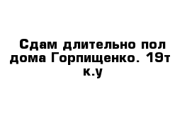 Сдам длительно пол дома Горпищенко. 19т  к.у